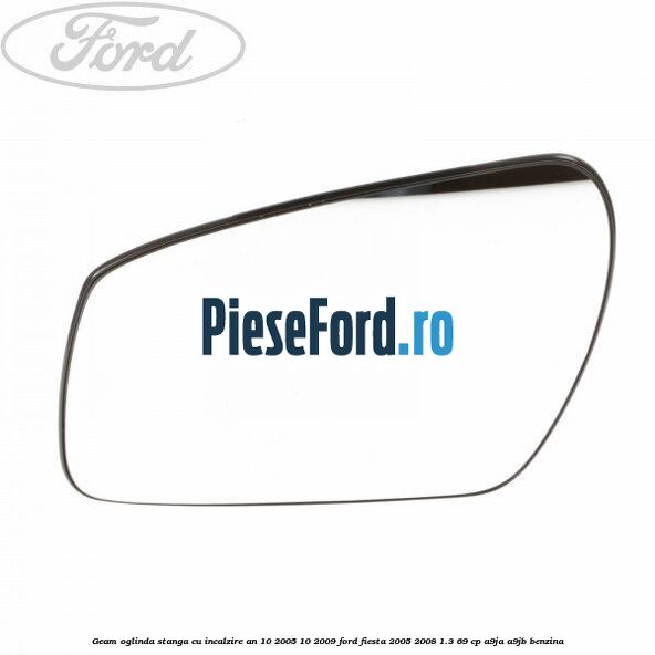 Geam oglinda stanga cu incalzire an 10/2005-10/2009 Ford Fiesta 2005-2008 1.3 69 cp