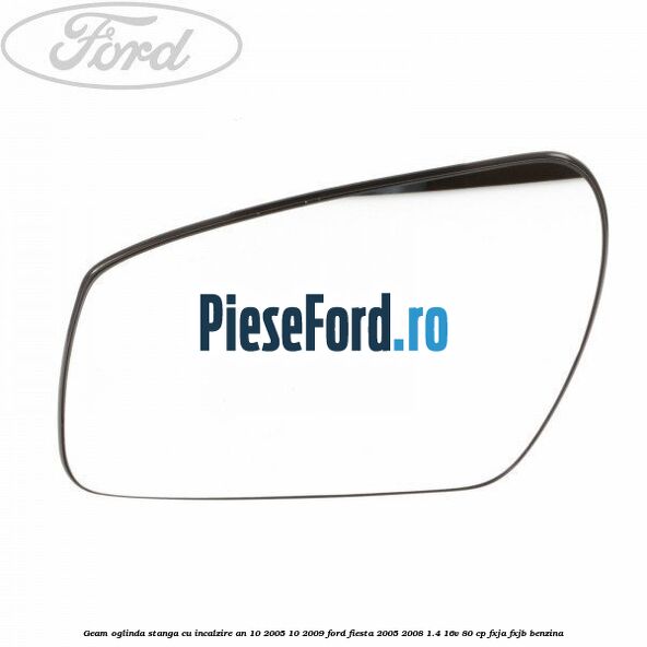 Geam oglinda stanga cu incalzire an 10/2005-10/2009 Ford Fiesta 2005-2008 1.4 16V 80 cp FXJA, FXJB benzina