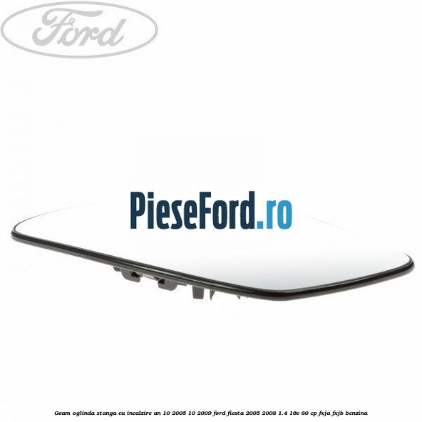 Geam oglinda stanga cu incalzire an 10/2005-10/2009 Ford Fiesta 2005-2008 1.4 16V 80 cp Geam oglinda stanga cu incalzire an 10/2005-10/2009 Ford Fiesta 2005-2008 1.4 16V 80 cp FXJA, FXJB benzina