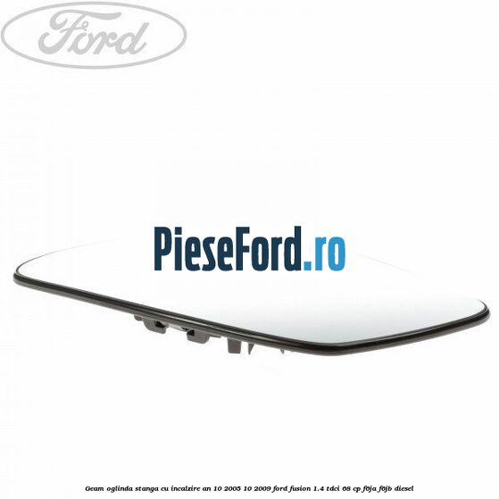 Geam oglinda stanga cu incalzire an 10/2005-10/2009 Ford Fusion 1.4 TDCi 68 cp F6JA, F6JB diesel