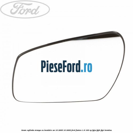 Geam oglinda stanga cu incalzire an 10/2005-10/2009 Ford Fusion 1.6 100 cp FYJA, FYJB, FYJC benzina