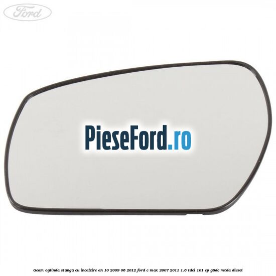 Geam oglinda stanga cu incalzire an 10/2009-06/2012 Ford C-Max 2007-2011 1.6 TDCi 101 cp G8DC, MTDA diesel
