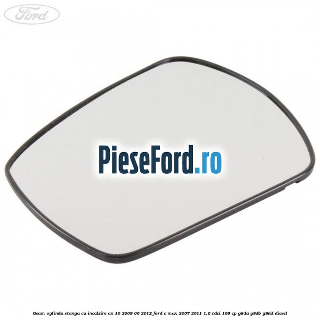 Geam oglinda stanga cu incalzire an 10/2009-06/2012 Ford C-Max 2007-2011 1.6 TDCi 109 cp G8DA, G8DB, G8DD diesel