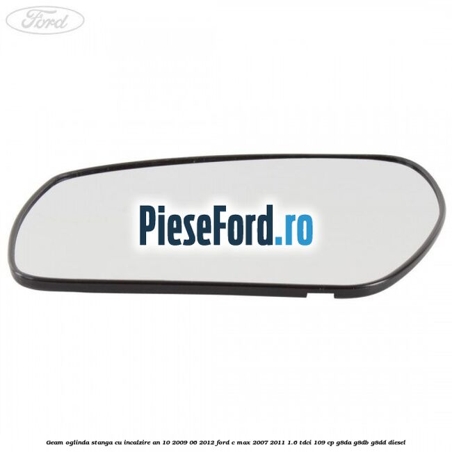 Geam oglinda stanga cu incalzire an 10/2009-06/2012 Ford C-Max 2007-2011 1.6 TDCi 109 cp G8DA, G8DB, G8DD diesel