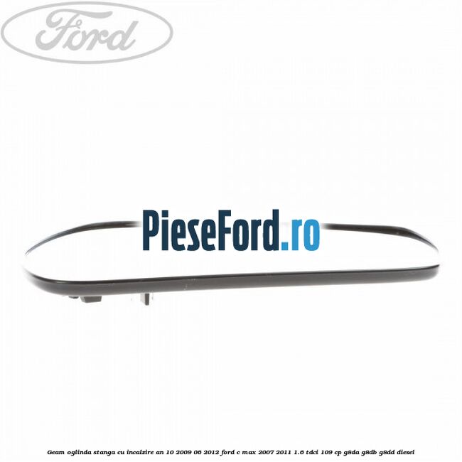 Geam oglinda stanga cu incalzire an 10/2009-06/2012 Ford C-Max 2007-2011 1.6 TDCi 109 cp G8DA, G8DB, G8DD diesel