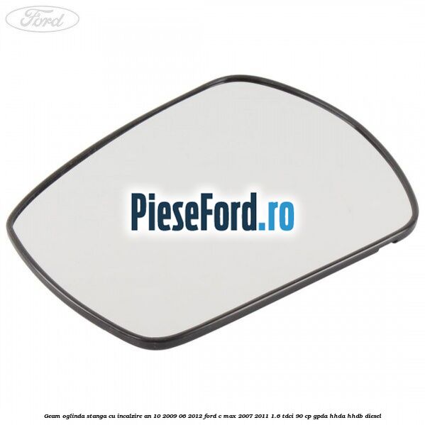 Geam oglinda stanga cu incalzire an 10/2009-06/2012 Ford C-Max 2007-2011 1.6 TDCi 90 cp GPDA, HHDA, HHDB diesel