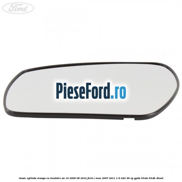Geam oglinda stanga cu incalzire an 10/2009-06/2012 Ford C-Max 2007-2011 1.6 TDCi 90 cp GPDA, HHDA, HHDB diesel
