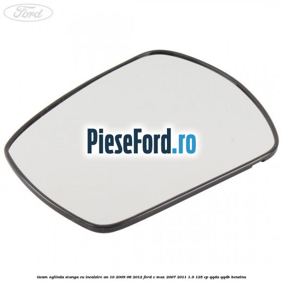 Geam oglinda stanga cu incalzire an 10/2009-06/2012 Ford C-Max 2007-2011 1.8 125 cp QQDA, QQDB benzina