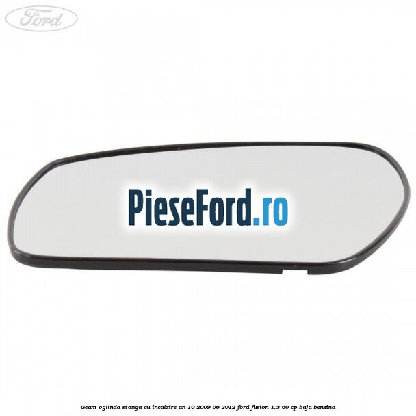 Geam oglinda stanga cu incalzire an 10/2009-06/2012 Ford Fusion 1.3 60 cp Geam oglinda stanga cu incalzire an 10/2009-06/2012 Ford Fusion 1.3 60 cp BAJA benzina