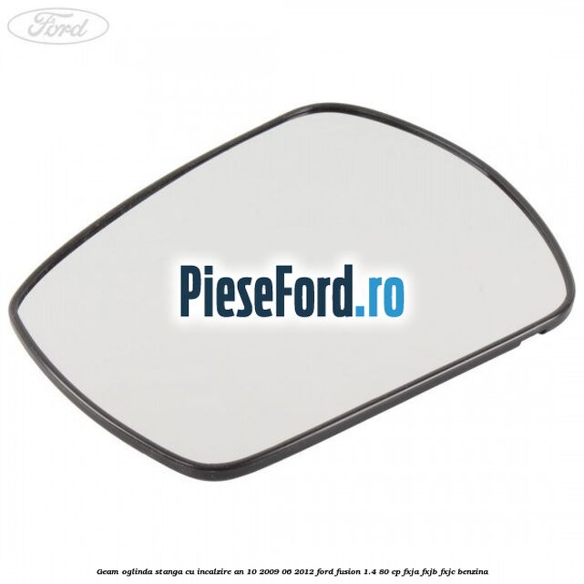 Geam oglinda stanga cu incalzire an 10/2009-06/2012 Ford Fusion 1.4 80 cp FXJA, FXJB, FXJC benzina