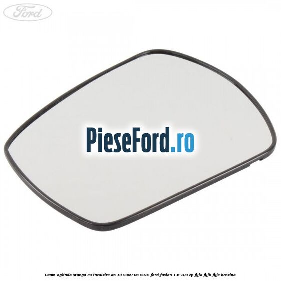 Geam oglinda stanga cu incalzire an 10/2009-06/2012 Ford Fusion 1.6 100 cp FYJA, FYJB, FYJC benzina