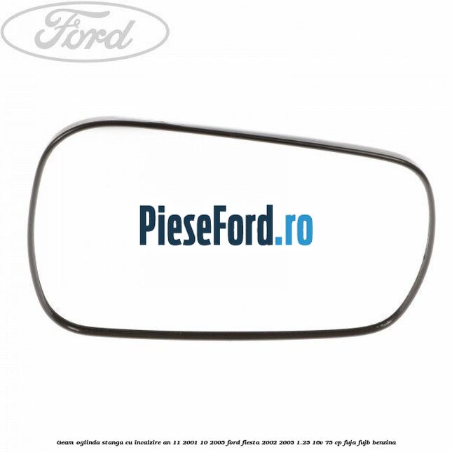 Geam oglinda stanga cu incalzire an 11/2001-10/2005 Ford Fiesta 2002-2005 1.25 16V 75 cp FUJA, FUJB benzina