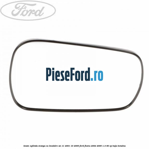 Geam oglinda stanga cu incalzire an 11/2001-10/2005 Ford Fiesta 2002-2005 1.3 60 cp Geam oglinda stanga cu incalzire an 11/2001-10/2005 Ford Fiesta 2002-2005 1.3 60 cp BAJA benzina