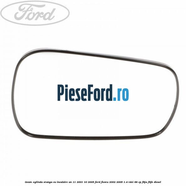 Geam oglinda stanga cu incalzire an 11/2001-10/2005 Ford Fiesta 2002-2005 1.4 TDCi 68 cp F6JA, F6JB diesel