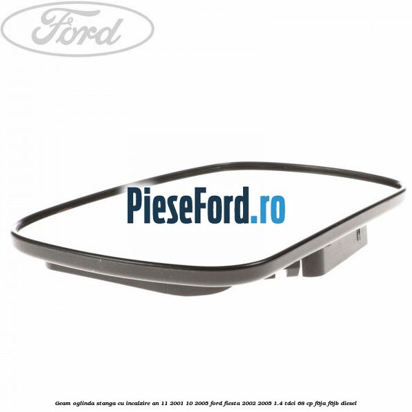 Geam oglinda stanga cu incalzire an 11/2001-10/2005 Ford Fiesta 2002-2005 1.4 TDCi 68 cp Geam oglinda stanga cu incalzire an 11/2001-10/2005 Ford Fiesta 2002-2005 1.4 TDCi 68 cp F6JA, F6JB diesel