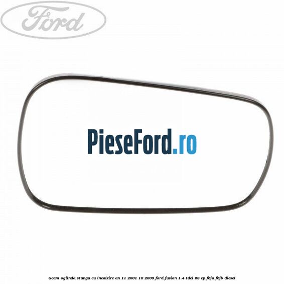 Geam oglinda stanga cu incalzire an 11/2001-10/2005 Ford Fusion 1.4 TDCi 68 cp F6JA, F6JB diesel
