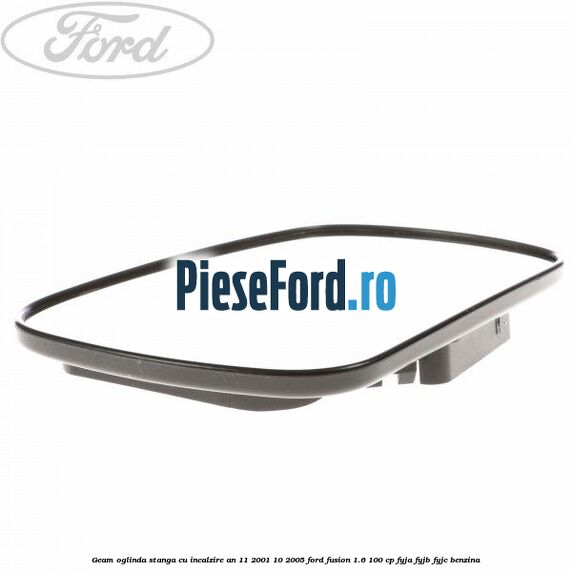 Geam oglinda stanga cu incalzire an 11/2001-10/2005 Ford Fusion 1.6 100 cp FYJA, FYJB, FYJC benzina
