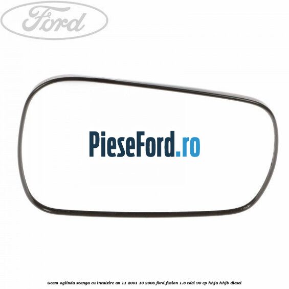 Geam oglinda stanga cu incalzire an 11/2001-10/2005 Ford Fusion 1.6 TDCi 90 cp HHJA, HHJB diesel