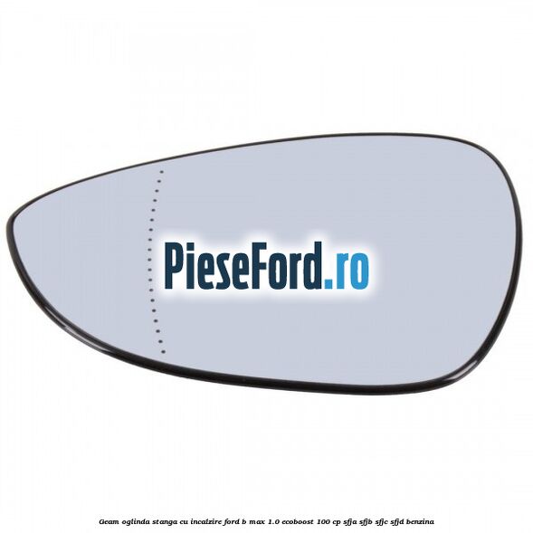 Geam oglinda stanga cu incalzire Ford B-Max 1.0 EcoBoost 100 cp SFJA, SFJB, SFJC, SFJD benzina