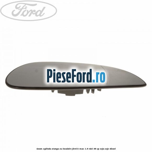 Geam oglinda stanga cu incalzire Ford B-Max 1.5 TDCi 95 cp XVJA, XVJC diesel
