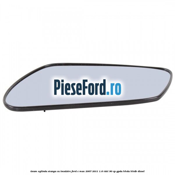 Geam oglinda stanga cu incalzire Ford C-Max 2007-2011 1.6 TDCi 90 cp GPDA, HHDA, HHDB diesel