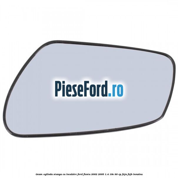 Geam oglinda stanga cu incalzire Ford Fiesta 2002-2005 1.4 16V 80 cp FXJA, FXJB benzina