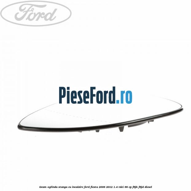 Geam oglinda stanga cu incalzire Ford Fiesta 2008-2012 1.4 TDCi 68 cp Geam oglinda stanga cu incalzire Ford Fiesta 2008-2012 1.4 TDCi 68 cp F6JB, F6JD diesel