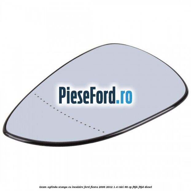 Geam oglinda stanga cu incalzire Ford Fiesta 2008-2012 1.4 TDCi 68 cp Geam oglinda stanga cu incalzire Ford Fiesta 2008-2012 1.4 TDCi 68 cp F6JB, F6JD diesel