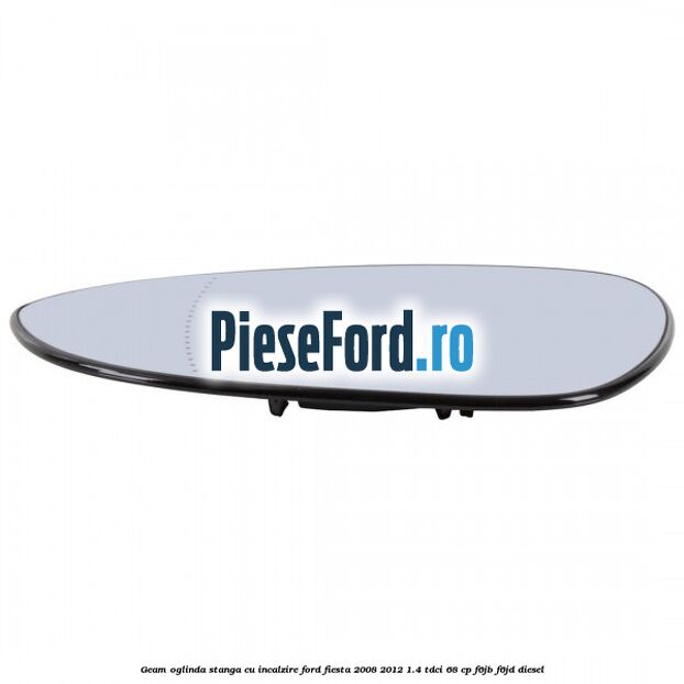 Geam oglinda stanga cu incalzire Ford Fiesta 2008-2012 1.4 TDCi 68 cp Geam oglinda stanga cu incalzire Ford Fiesta 2008-2012 1.4 TDCi 68 cp F6JB, F6JD diesel