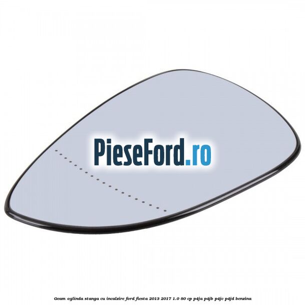 Geam oglinda stanga cu incalzire Ford Fiesta 2013-2017 1.0 80 cp Geam oglinda stanga cu incalzire Ford Fiesta 2013-2017 1.0 80 cp P4JA, P4JB, P4JC, P4JD benzina