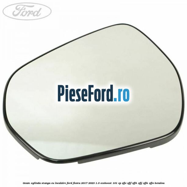 Geam oglinda stanga cu incalzire Ford Fiesta 2017-2023 1.0 EcoBoost 101 cp SFJE, SFJF, SFJH, SFJJ, SFJK, SFJN benzina