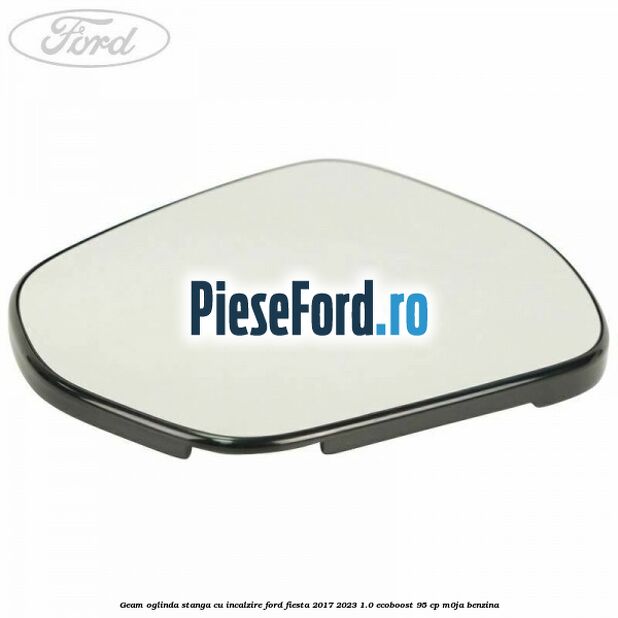 Geam oglinda stanga cu incalzire Ford Fiesta 2017-2023 1.0 EcoBoost 95 cp M0JA benzina