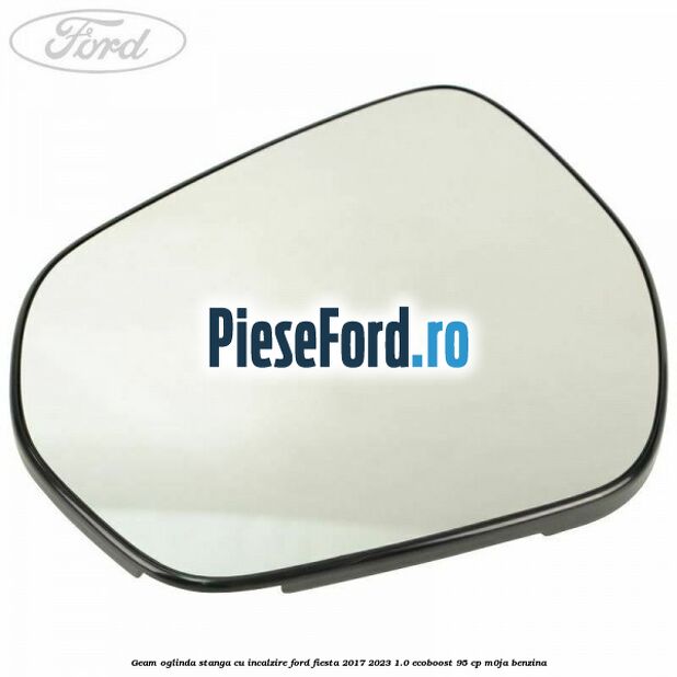 Geam oglinda stanga cu incalzire Ford Fiesta 2017-2023 1.0 EcoBoost 95 cp M0JA benzina
