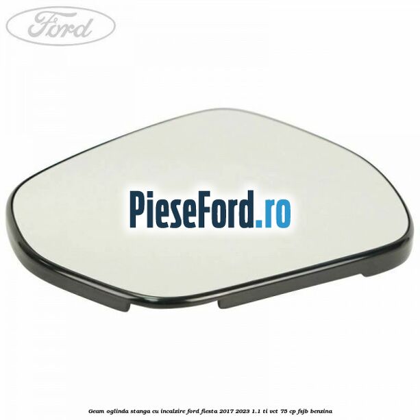 Geam oglinda stanga cu incalzire Ford Fiesta 2017-2023 1.1 Ti-VCT 75 cp FSJB benzina