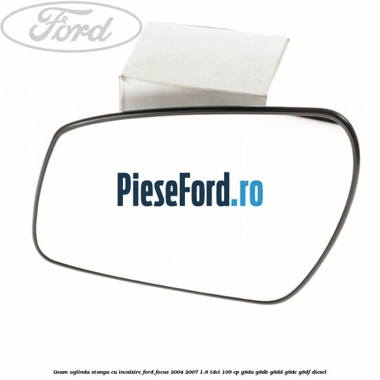 Geam oglinda stanga cu incalzire Ford Focus 2004-2007 1.6 TDCi 109 cp G8DA, G8DB, G8DD, G8DE, G8DF diesel