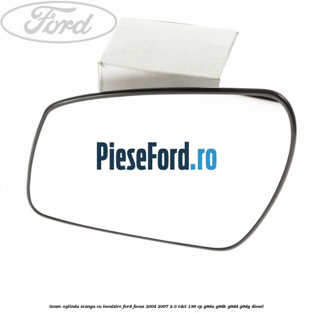Geam oglinda stanga cu incalzire Ford Focus 2004-2007 2.0 TDCi 136 cp G6DA, G6DB, G6DD, G6DG diesel