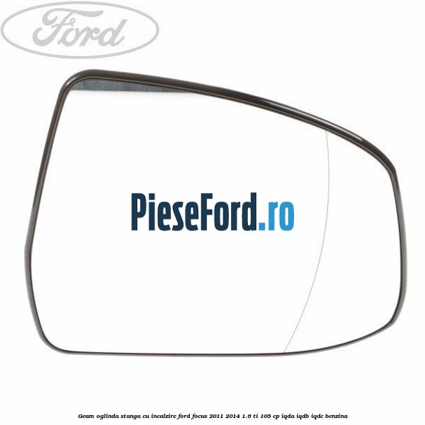 Geam oglinda stanga cu incalzire Ford Focus 2011-2014 1.6 Ti 105 cp IQDA, IQDB, IQDC benzina