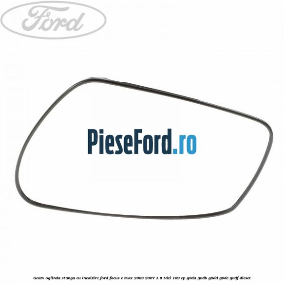 Geam oglinda stanga cu incalzire Ford Focus C-Max 2003-2007 1.6 TDCi 109 cp Geam oglinda stanga cu incalzire Ford Focus C-Max 2003-2007 1.6 TDCi 109 cp G8DA, G8DB, G8DD, G8DE, G8DF diesel