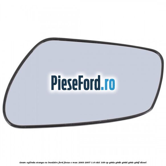 Geam oglinda stanga cu incalzire Ford Focus C-Max 2003-2007 1.6 TDCi 109 cp Geam oglinda stanga cu incalzire Ford Focus C-Max 2003-2007 1.6 TDCi 109 cp G8DA, G8DB, G8DD, G8DE, G8DF diesel