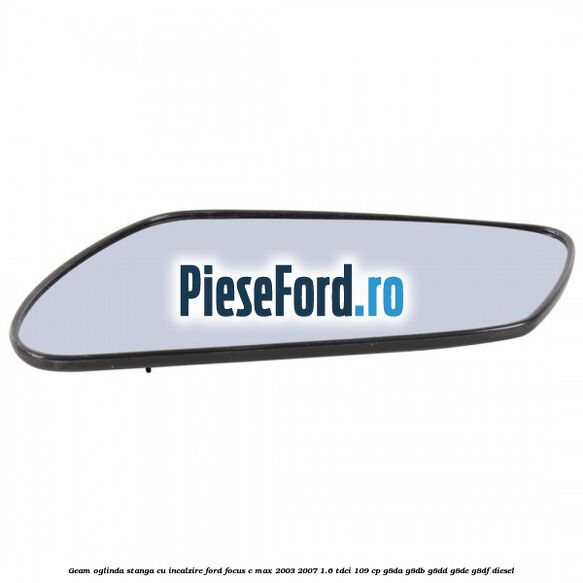 Geam oglinda stanga cu incalzire Ford Focus C-Max 2003-2007 1.6 TDCi 109 cp Geam oglinda stanga cu incalzire Ford Focus C-Max 2003-2007 1.6 TDCi 109 cp G8DA, G8DB, G8DD, G8DE, G8DF diesel