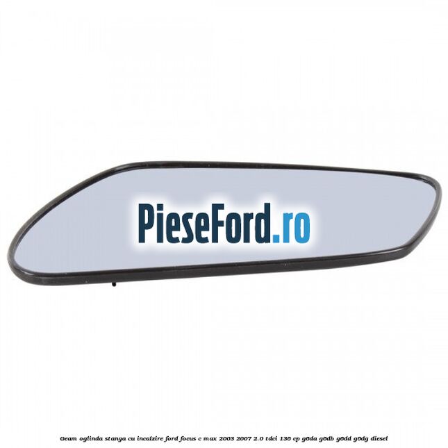 Geam oglinda stanga cu incalzire Ford Focus C-Max 2003-2007 2.0 TDCi 136 cp G6DA, G6DB, G6DD, G6DG diesel