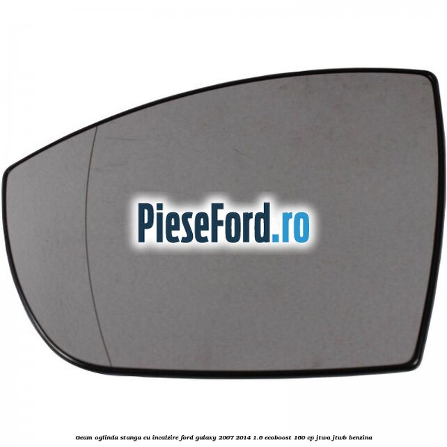 Geam oglinda stanga cu incalzire Ford Galaxy 2007-2014 1.6 EcoBoost 160 cp JTWA, JTWB benzina