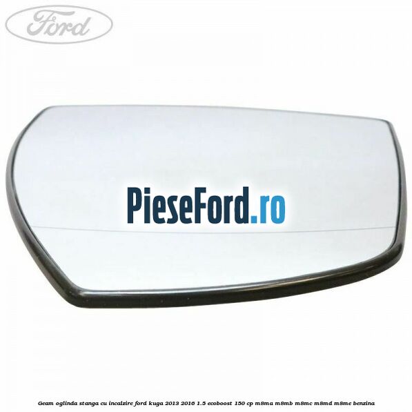 Geam oglinda stanga cu incalzire Ford Kuga 2013-2016 1.5 EcoBoost 150 cp M8MA, M8MB, M8MC, M8MD, M8ME benzina
