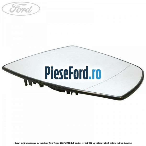 Geam oglinda stanga cu incalzire Ford Kuga 2013-2016 1.5 EcoBoost 4x4 182 cp M9MA, M9MB, M9MC, M9MD benzina