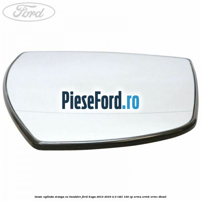 Geam oglinda stanga cu incalzire Ford Kuga 2013-2016 2.0 TDCi 120 cp XRMA, XRMB, XRMC diesel