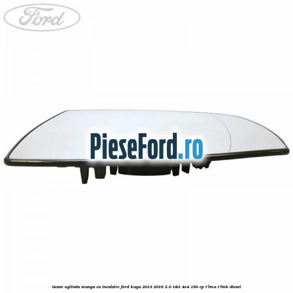 Geam oglinda stanga cu incalzire Ford Kuga 2013-2016 2.0 TDCi 4x4 150 cp Geam oglinda stanga cu incalzire Ford Kuga 2013-2016 2.0 TDCi 4x4 150 cp T7MA, T7MB diesel