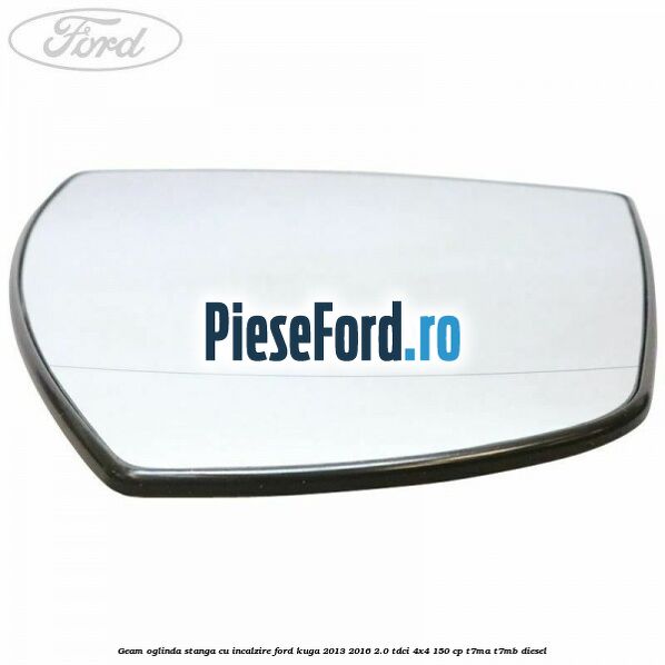 Geam oglinda stanga cu incalzire Ford Kuga 2013-2016 2.0 TDCi 4x4 150 cp Geam oglinda stanga cu incalzire Ford Kuga 2013-2016 2.0 TDCi 4x4 150 cp T7MA, T7MB diesel