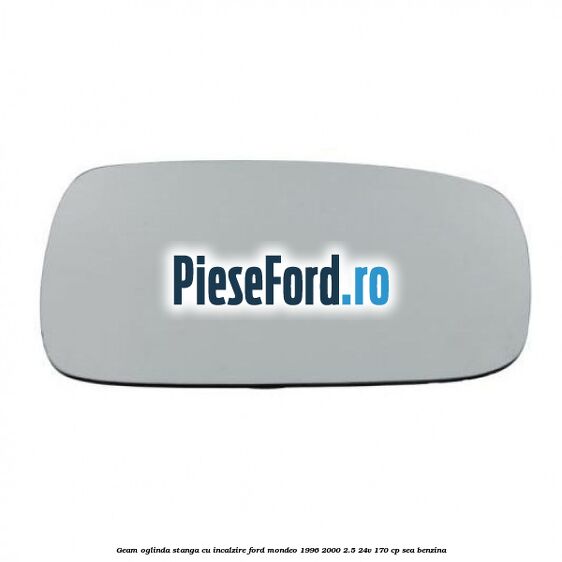 Geam oglinda stanga cu incalzire Ford Mondeo 1996-2000 2.5 24V 170 cp SEA benzina