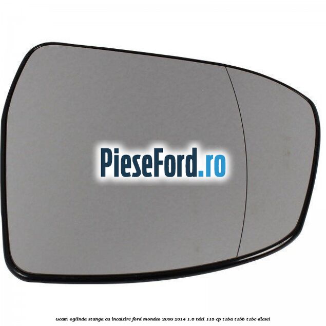 Geam oglinda stanga cu incalzire Ford Mondeo 2008-2014 1.6 TDCi 115 cp Geam oglinda stanga cu incalzire Ford Mondeo 2008-2014 1.6 TDCi 115 cp T1BA, T1BB, T1BC diesel