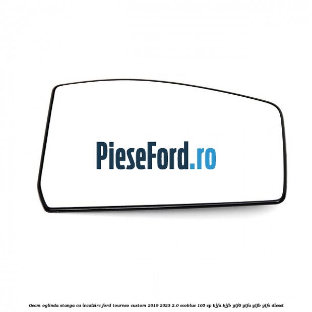 Geam oglinda stanga cu incalzire Ford Tourneo Custom 2019-2023 2.0 EcoBlue 105 cp BJFA, BJFB, YLF6, YLFA, YLFB, YLFS diesel